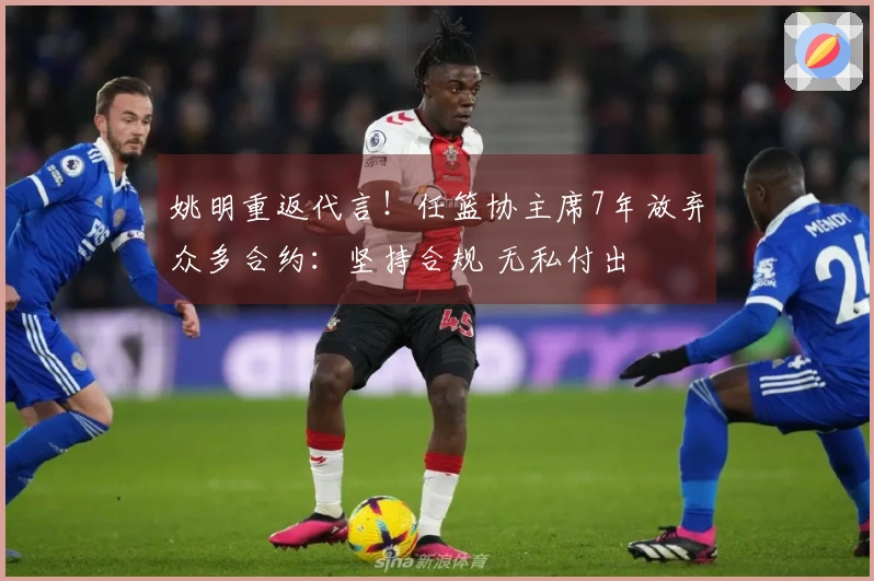 姚明重返代言！任篮协主席7年放弃众多合约：坚持合规 无私付出