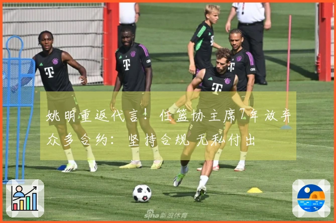 姚明重返代言！任篮协主席7年放弃众多合约：坚持合规 无私付出
